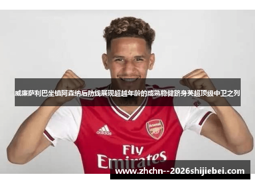 威廉萨利巴坐镇阿森纳后防线展现超越年龄的成熟稳健跻身英超顶级中卫之列