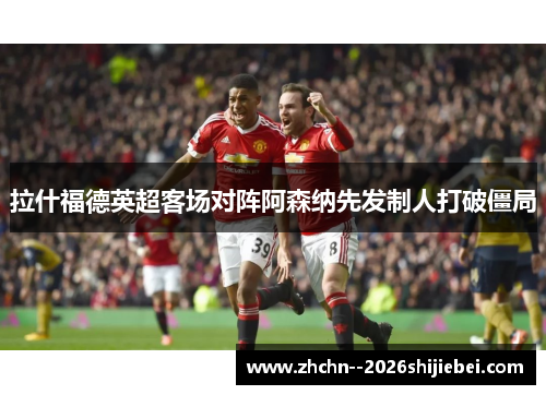 拉什福德英超客场对阵阿森纳先发制人打破僵局