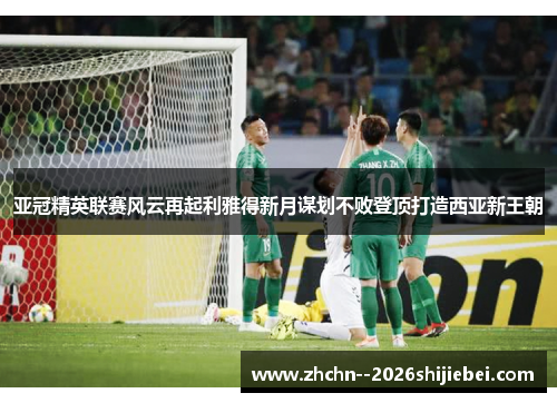 亚冠精英联赛风云再起利雅得新月谋划不败登顶打造西亚新王朝